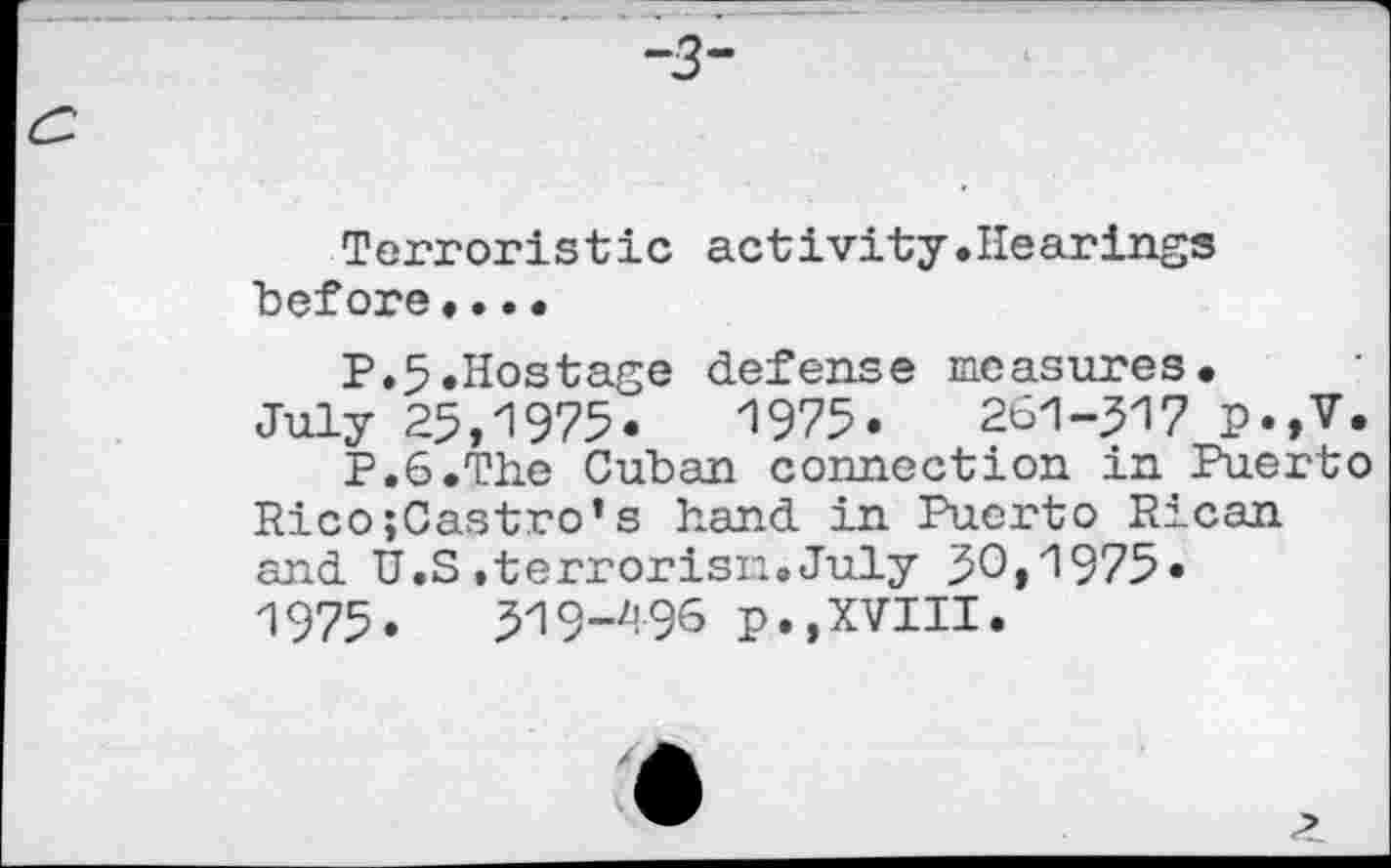 ﻿Terroristic activity.Hearings before••••
P.5.Hostage defense measures.
July 25,1975.	1975.	261-517 p.,V.
P.S.The Cuban connection in Puerto Rico;Castro’s hand in Puerto Rican and U.S.terrorism.July 50,1975« 1975.	519-^96 p.,XVIII.